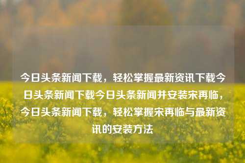 今日头条新闻下载，轻松掌握最新资讯下载今日头条新闻下载今日头条新闻并安装宋再临，今日头条新闻下载，轻松掌握宋再临与最新资讯的安装方法，今日头条新闻下载，轻松掌握宋再临与最新资讯的安装方法