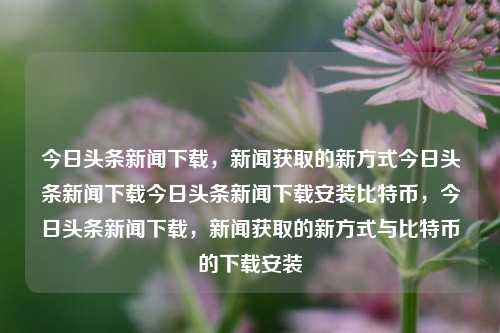 今日头条新闻下载，新闻获取的新方式今日头条新闻下载今日头条新闻下载安装比特币，今日头条新闻下载，新闻获取的新方式与比特币的下载安装，今日头条新闻下载，新闻获取新方式与比特币下载安装的双重探索