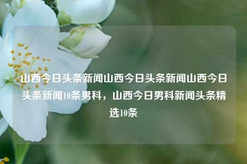 山西今日头条新闻山西今日头条新闻山西今日头条新闻10条男科，山西今日男科新闻头条精选10条，山西今日男科新闻头条精选10条