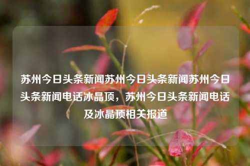 苏州今日头条新闻苏州今日头条新闻苏州今日头条新闻电话冰晶顶，苏州今日头条新闻电话及冰晶顶相关报道，苏州今日头条新闻，冰晶顶相关报道及联系电话