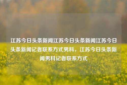 江苏今日头条新闻江苏今日头条新闻江苏今日头条新闻记者联系方式男科，江苏今日头条新闻男科记者联系方式