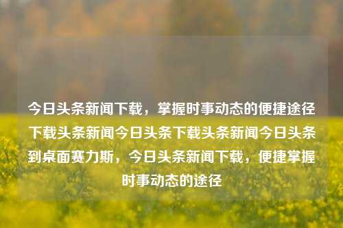 今日头条新闻下载，掌握时事动态的便捷途径下载头条新闻今日头条下载头条新闻今日头条到桌面赛力斯，今日头条新闻下载，便捷掌握时事动态的途径，今日头条新闻下载，便捷掌握时事动态的快速途径