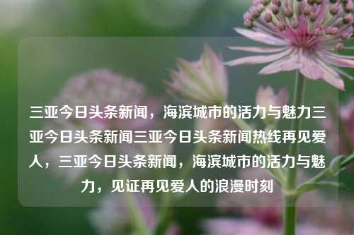 三亚今日头条新闻，海滨城市的活力与魅力三亚今日头条新闻三亚今日头条新闻热线再见爱人，三亚今日头条新闻，海滨城市的活力与魅力，见证再见爱人的浪漫时刻，三亚海滨城市活力四溢，见证浪漫时刻的今日头条新闻