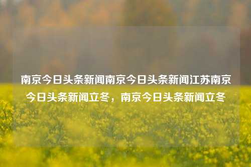 南京今日头条新闻南京今日头条新闻江苏南京今日头条新闻立冬，南京今日头条新闻立冬，立冬时节南京今日头条新闻汇总