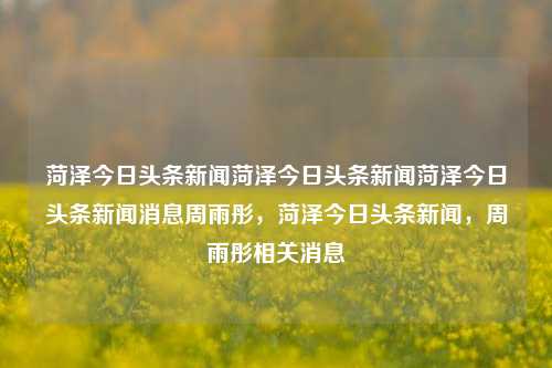 菏泽今日头条新闻菏泽今日头条新闻菏泽今日头条新闻消息周雨彤，菏泽今日头条新闻，周雨彤相关消息，菏泽今日头条新闻，周雨彤相关消息