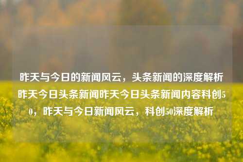 昨天与今日的新闻风云，头条新闻的深度解析昨天今日头条新闻昨天今日头条新闻内容科创50，昨天与今日新闻风云，科创50深度解析，昨天今日新闻风云，科创50深度解析与头条新闻的深度剖析