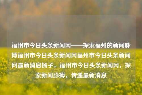 福州市今日头条新闻网——探索福州的新闻脉搏福州市今日头条新闻网福州市今日头条新闻网最新消息杨子，福州市今日头条新闻网，探索新闻脉搏，传递最新消息，福州市今日头条新闻网，传递新闻脉搏，探索城市动态