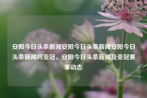 安阳今日头条新闻安阳今日头条新闻安阳今日头条新闻网亚冠，安阳今日头条新闻及亚冠赛事动态，安阳今日头条新闻及亚冠赛事动态