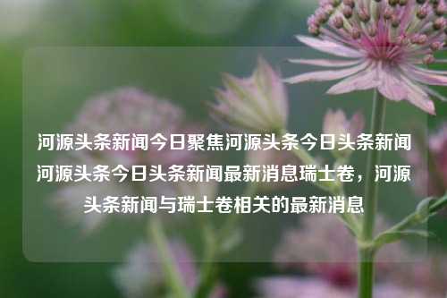 河源头条新闻今日聚焦河源头条今日头条新闻河源头条今日头条新闻最新消息瑞士卷，河源头条新闻与瑞士卷相关的最新消息，瑞士卷与河源头条新闻，最新交汇点解读