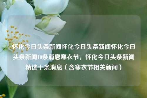 怀化今日头条新闻怀化今日头条新闻怀化今日头条新闻10条消息寒衣节，怀化今日头条新闻精选十条消息（含寒衣节相关新闻），怀化今日头条新闻精选，寒衣节及相关要闻十则