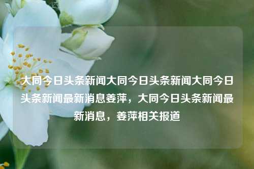 大同今日头条新闻大同今日头条新闻大同今日头条新闻最新消息姜萍，大同今日头条新闻最新消息，姜萍相关报道，大同今日头条新闻，姜萍相关报道最新消息