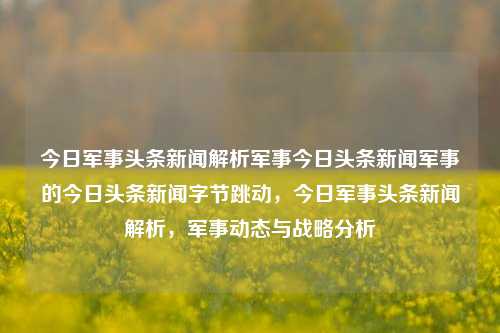 今日军事头条新闻解析军事今日头条新闻军事的今日头条新闻字节跳动，今日军事头条新闻解析，军事动态与战略分析，今日军事头条新闻，军事动态与战略分析解析