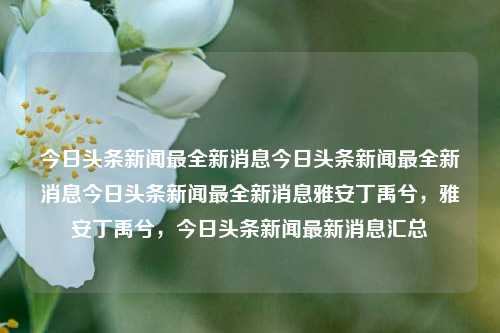 今日头条新闻最全新消息今日头条新闻最全新消息今日头条新闻最全新消息雅安丁禹兮，雅安丁禹兮，今日头条新闻最新消息汇总，雅安丁禹兮，今日头条新闻最新汇总