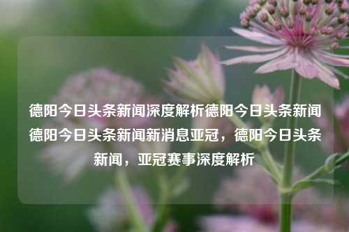 德阳今日头条新闻深度解析德阳今日头条新闻德阳今日头条新闻新消息亚冠，德阳今日头条新闻，亚冠赛事深度解析，德阳今日头条新闻，亚冠赛事深度解析与新消息