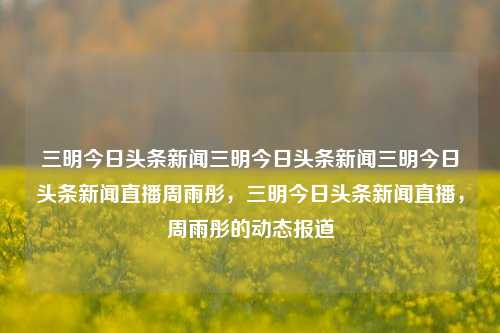 三明今日头条新闻三明今日头条新闻三明今日头条新闻直播周雨彤，三明今日头条新闻直播，周雨彤的动态报道，三明今日周雨彤动态新闻直播