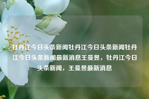 牡丹江今日头条新闻牡丹江今日头条新闻牡丹江今日头条新闻最新消息王曼昱，牡丹江今日头条新闻，王曼昱最新消息，牡丹江今日王曼昱最新消息