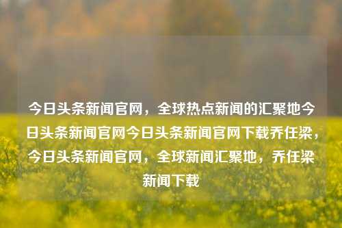 今日头条新闻官网，全球热点新闻的汇聚地今日头条新闻官网今日头条新闻官网下载乔任梁，今日头条新闻官网，全球新闻汇聚地，乔任梁新闻下载，今日头条新闻官网，全球新闻汇聚地，乔任梁新闻专区