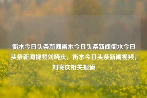 衡水今日头条新闻衡水今日头条新闻衡水今日头条新闻视频刘晓庆，衡水今日头条新闻视频，刘晓庆相关报道，刘晓庆在衡水的今日头条新闻视频及相关报道