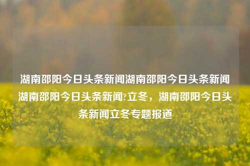 湖南邵阳今日头条新闻湖南邵阳今日头条新闻湖南邵阳今日头条新闻?立冬，湖南邵阳今日头条新闻立冬专题报道，湖南邵阳立冬今日头条新闻专题报道