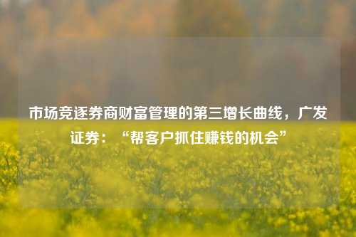 市场竞逐券商财富管理的第三增长曲线，广发证券：“帮客户抓住赚钱的机会”