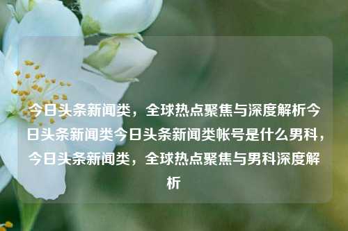 今日头条新闻类，全球热点聚焦与深度解析今日头条新闻类今日头条新闻类帐号是什么男科，今日头条新闻类，全球热点聚焦与男科深度解析，全球男科热点新闻深度解析与聚焦，今日头条新闻类帐号专报