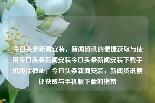 今日头条新闻安装，新闻资讯的便捷获取与使用今日头条新闻安装今日头条新闻安装下载手机版徐枫灿，今日头条新闻安装，新闻资讯便捷获取与手机版下载的指南，今日头条新闻安装与手机版下载指南，新闻资讯便捷获取的秘诀