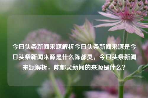 今日头条新闻来源解析今日头条新闻来源是今日头条新闻来源是什么陈都灵，今日头条新闻来源解析，陈都灵新闻的来源是什么？，根据您提供的内容，我为您生成一个标题如下，，今日头条新闻来源解析，陈都灵新闻的来源究竟是什么？