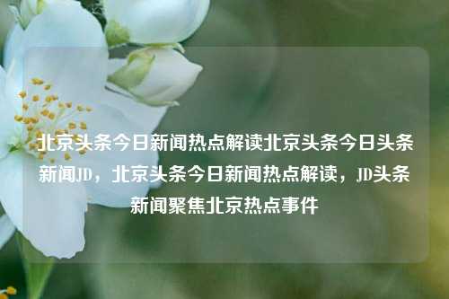 北京头条今日新闻热点解读北京头条今日头条新闻JD，北京头条今日新闻热点解读，JD头条新闻聚焦北京热点事件，北京头条新闻聚焦，今日热点事件解读与JD新闻分析