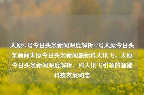 太原27号今日头条新闻深度解析27号太原今日头条新闻太原今日头条新闻最新科大讯飞，太原今日头条新闻深度解析，科大讯飞引领的智能科技发展动态，科大讯飞引领智能科技发展动态，太原今日头条新闻深度解析