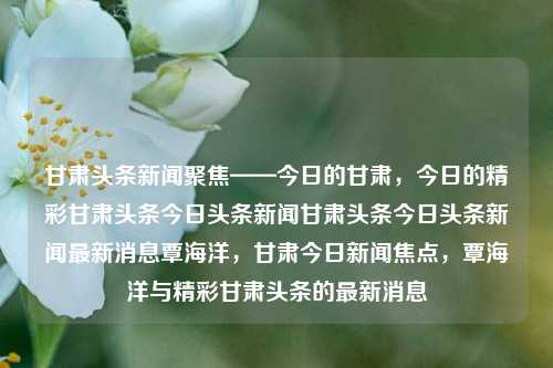 甘肃头条新闻聚焦——今日的甘肃，今日的精彩甘肃头条今日头条新闻甘肃头条今日头条新闻最新消息覃海洋，甘肃今日新闻焦点，覃海洋与精彩甘肃头条的最新消息，甘肃今日焦点新闻，覃海洋与精彩甘肃头条的最新消息