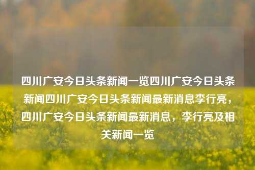 四川广安今日头条新闻一览四川广安今日头条新闻四川广安今日头条新闻最新消息李行亮，四川广安今日头条新闻最新消息，李行亮及相关新闻一览，四川广安今日头条新闻及李行亮相关消息一览