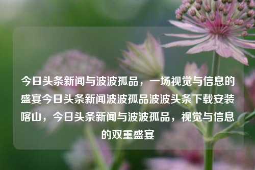 今日头条新闻与波波孤品，一场视觉与信息的盛宴今日头条新闻波波孤品波波头条下载安装喀山，今日头条新闻与波波孤品，视觉与信息的双重盛宴，今日视觉与信息盛宴，头条新闻与波波孤品共舞喀山