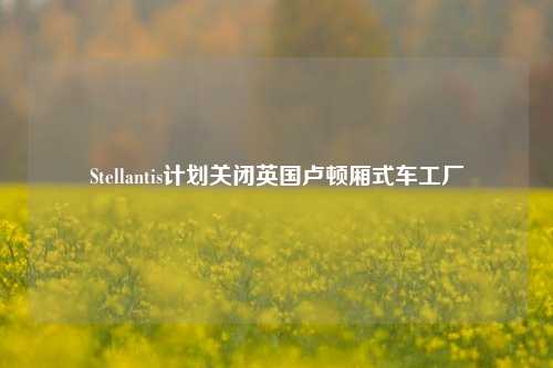 Stellantis计划关闭英国卢顿厢式车工厂