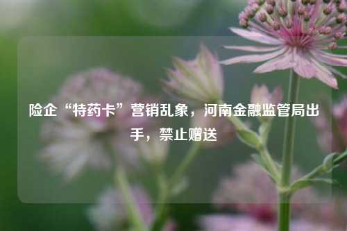 险企“特药卡”营销乱象，河南金融监管局出手，禁止赠送