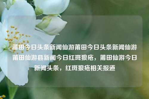 莆田今日头条新闻仙游莆田今日头条新闻仙游莆田仙游县新闻今日红斑狼疮，莆田仙游今日新闻头条，红斑狼疮相关报道，莆田仙游今日头条新闻，红斑狼疮相关报道