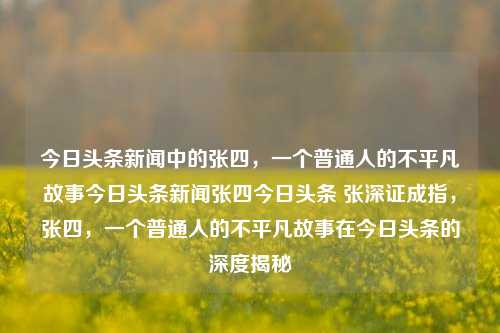 今日头条新闻中的张四，一个普通人的不平凡故事今日头条新闻张四今日头条 张深证成指，张四，一个普通人的不平凡故事在今日头条的深度揭秘，张四，今日头条上的普通人非凡故事揭秘