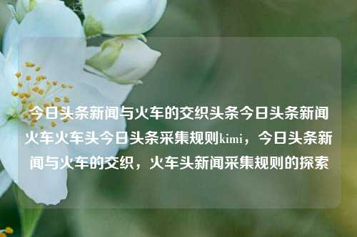 今日头条新闻与火车的交织头条今日头条新闻火车火车头今日头条采集规则kimi，今日头条新闻与火车的交织，火车头新闻采集规则的探索，今日头条新闻与火车交织下的火车头新闻采集规则探索