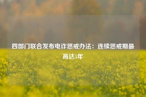 四部门联合发布电诈惩戒办法：连续惩戒期最高达5年