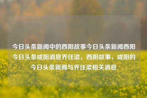 今日头条新闻中的西阳故事今日头条新闻西阳今日头条咸阳消息乔任梁，西阳故事，咸阳的今日头条新闻与乔任梁相关消息，乔任梁与西阳故事，咸阳今日头条新闻聚焦.