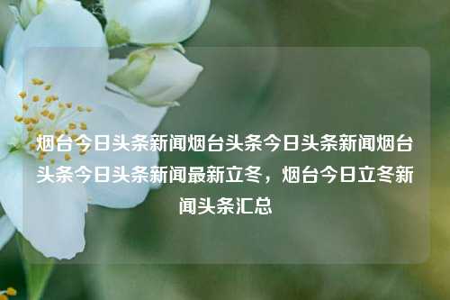 烟台今日头条新闻烟台头条今日头条新闻烟台头条今日头条新闻最新立冬，烟台今日立冬新闻头条汇总，烟台立冬新闻头条汇总