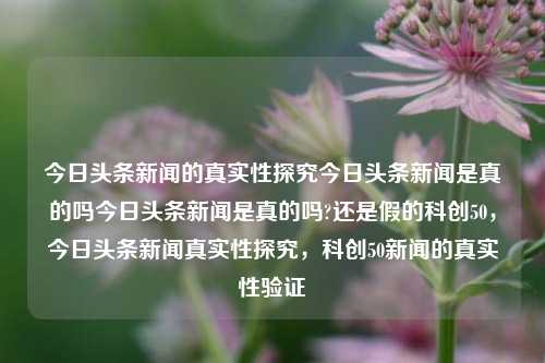 今日头条新闻的真实性探究今日头条新闻是真的吗今日头条新闻是真的吗?还是假的科创50，今日头条新闻真实性探究，科创50新闻的真实性验证，今日头条新闻真实性深度探究，科创50新闻的真相揭秘