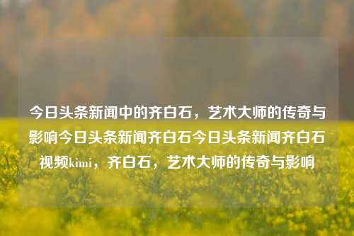 今日头条新闻中的齐白石，艺术大师的传奇与影响今日头条新闻齐白石今日头条新闻齐白石视频kimi，齐白石，艺术大师的传奇与影响，齐白石，艺术大师的传奇与影响