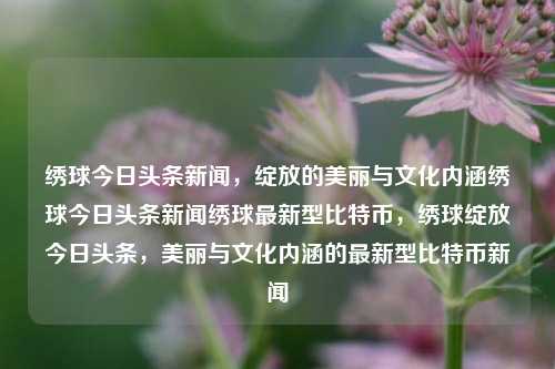 绣球今日头条新闻，绽放的美丽与文化内涵绣球今日头条新闻绣球最新型比特币，绣球绽放今日头条，美丽与文化内涵的最新型比特币新闻，绣球今日头条，绽放的美丽与文化内涵下的新型比特币新闻