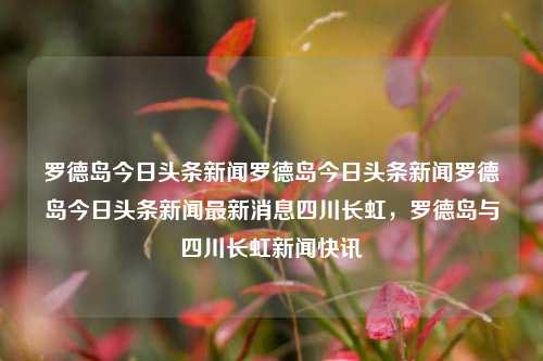 罗德岛今日头条新闻罗德岛今日头条新闻罗德岛今日头条新闻最新消息四川长虹，罗德岛与四川长虹新闻快讯，罗德岛与四川长虹新闻快讯，今日头条更新