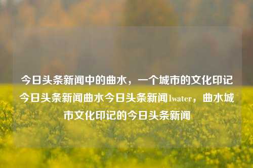 今日头条新闻中的曲水，一个城市的文化印记今日头条新闻曲水今日头条新闻1water，曲水城市文化印记的今日头条新闻，曲水城市文化印记的今日头条新闻，城市发展与文化传承的交融