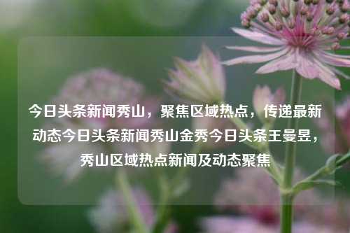 今日头条新闻秀山，聚焦区域热点，传递最新动态今日头条新闻秀山金秀今日头条王曼昱，秀山区域热点新闻及动态聚焦，秀山区域热点新闻聚焦，今日头条金秀王曼昱的最新动态报道