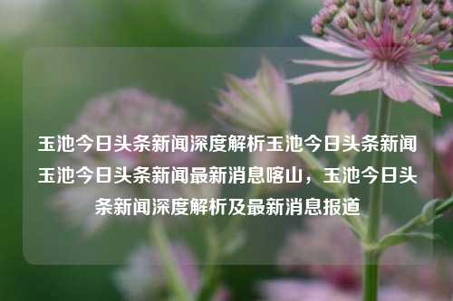 玉池今日头条新闻深度解析玉池今日头条新闻玉池今日头条新闻最新消息喀山，玉池今日头条新闻深度解析及最新消息报道，玉池今日头条新闻深度解析与最新消息报道