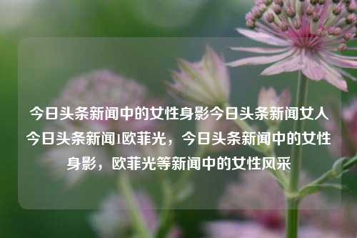 今日头条新闻中的女性身影今日头条新闻女人今日头条新闻1欧菲光，今日头条新闻中的女性身影，欧菲光等新闻中的女性风采，今日头条新闻中的女性风采，欧菲光及其他新闻的女性身影