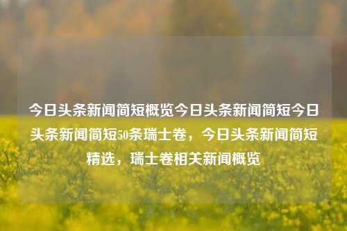 今日头条新闻简短概览今日头条新闻简短今日头条新闻简短50条瑞士卷，今日头条新闻简短精选，瑞士卷相关新闻概览，瑞士卷相关新闻简短概览及今日头条精选标题，可以满足您的需求，直接概括了新闻的主题和内容。