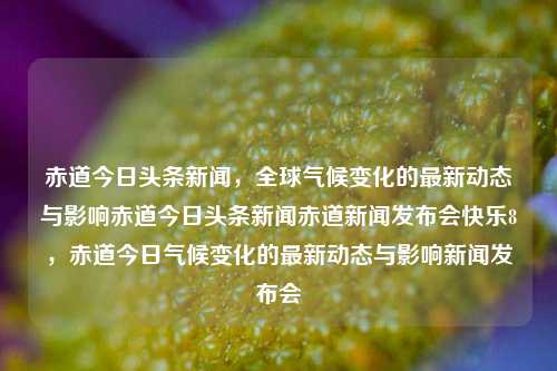 赤道今日头条新闻，全球气候变化的最新动态与影响赤道今日头条新闻赤道新闻发布会快乐8，赤道今日气候变化的最新动态与影响新闻发布会，赤道气候变化最新动态与全球影响新闻发布会